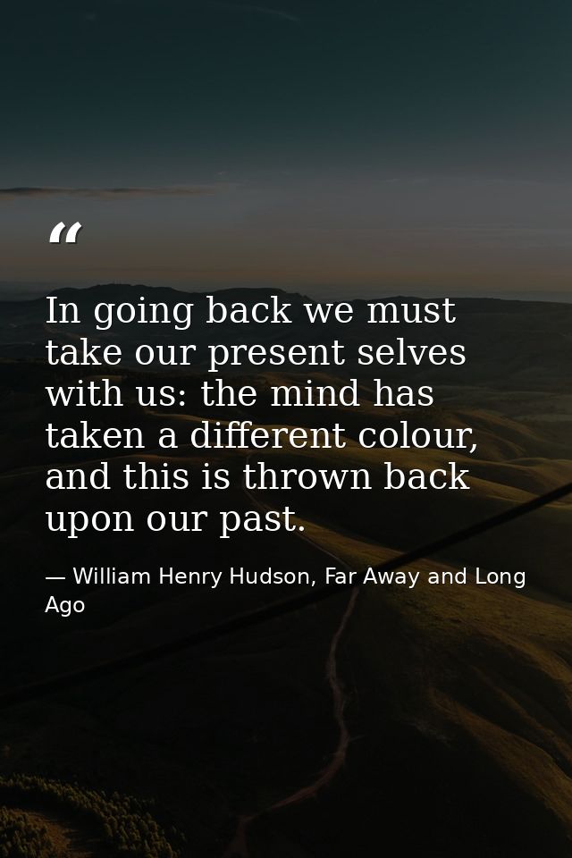 In going back we must take our present selves with us: the mind has taken a different colour, and this is thrown back up — William Henry Hudson, Far Away and Long Ago