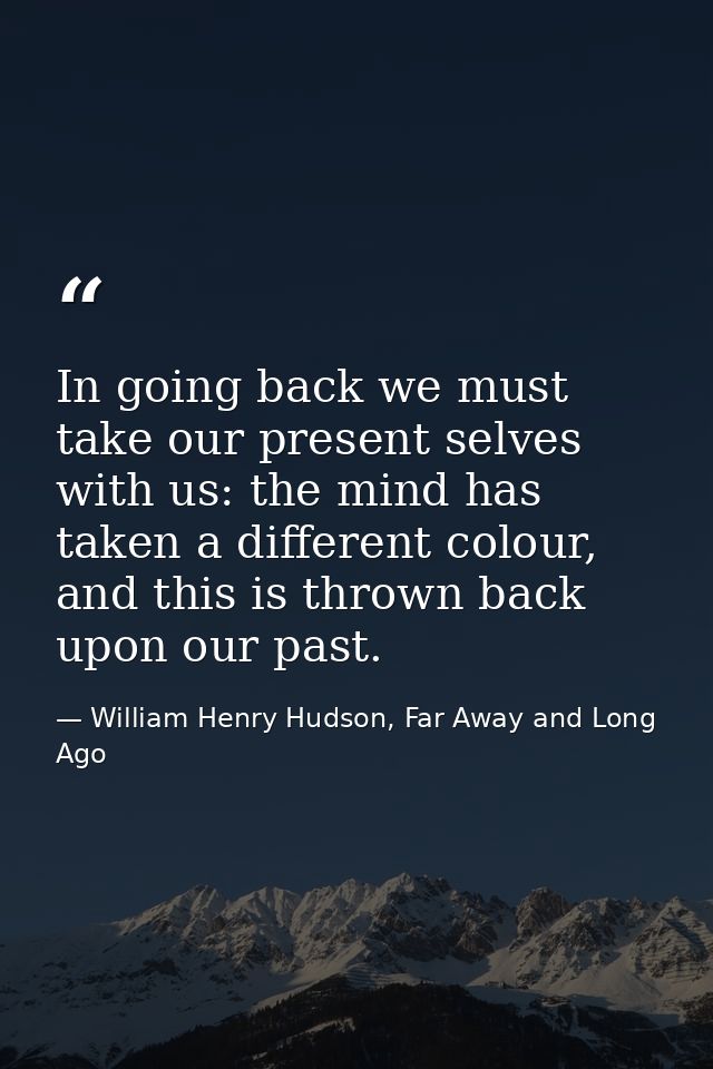 In going back we must take our present selves with us: the mind has taken a different colour, and this is thrown back up — William Henry Hudson, Far Away and Long Ago