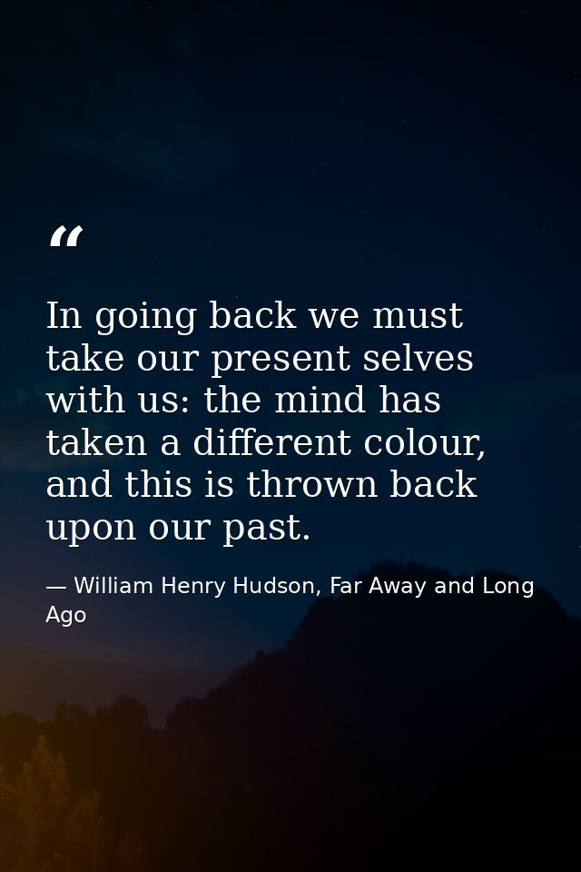 In going back we must take our present selves with us: the mind has taken a different colour, and this is thrown back up — William Henry Hudson, Far Away and Long Ago