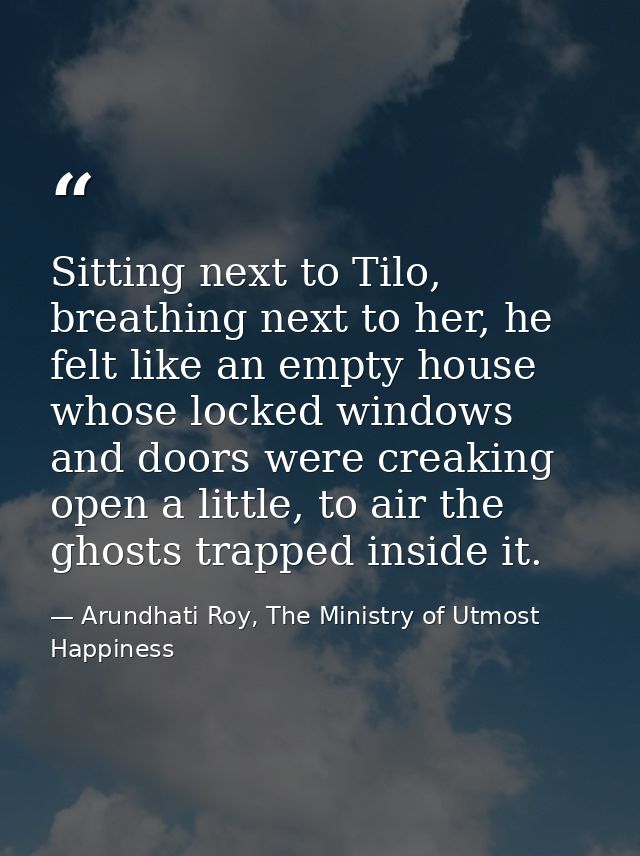 Sitting next to Tilo, breathing next to her, he felt like an empty house whose locked windows and doors were creaking op — Arundhati Roy, The Ministry of Utmost Happiness