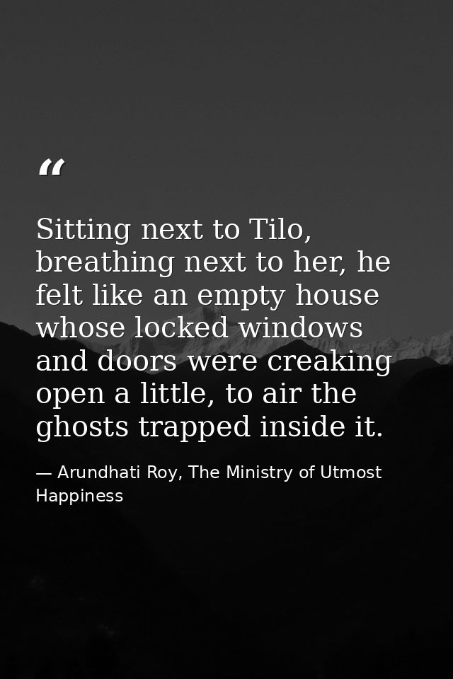 Sitting next to Tilo, breathing next to her, he felt like an empty house whose locked windows and doors were creaking op — Arundhati Roy, The Ministry of Utmost Happiness