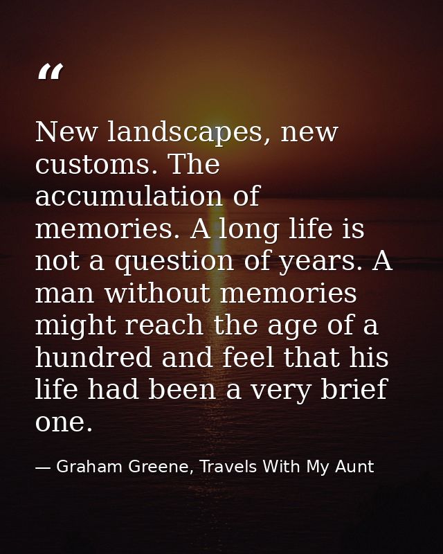 New landscapes, new customs. The accumulation of memories. A long life is not a question of years. A man without memorie — Graham Greene, Travels With My Aunt