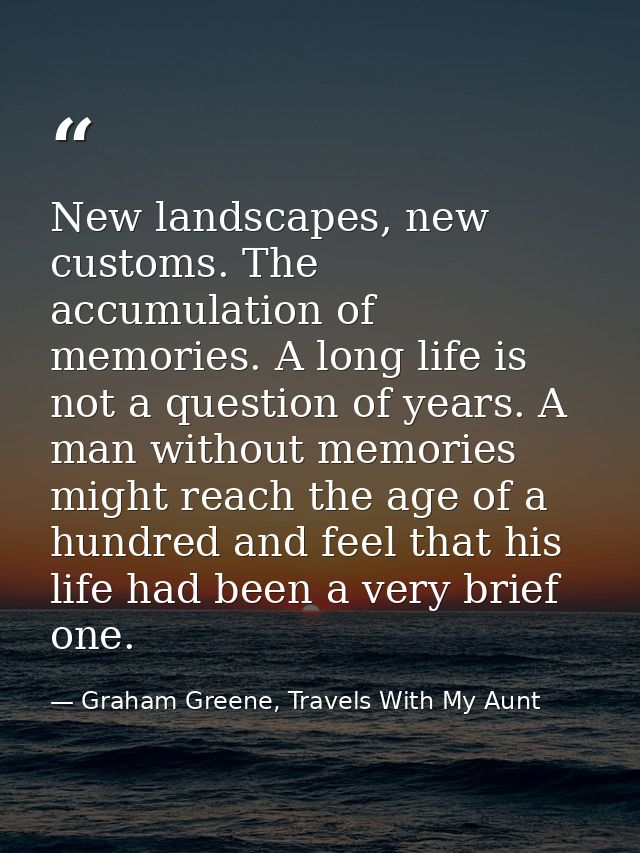 New landscapes, new customs. The accumulation of memories. A long life is not a question of years. A man without memorie — Graham Greene, Travels With My Aunt