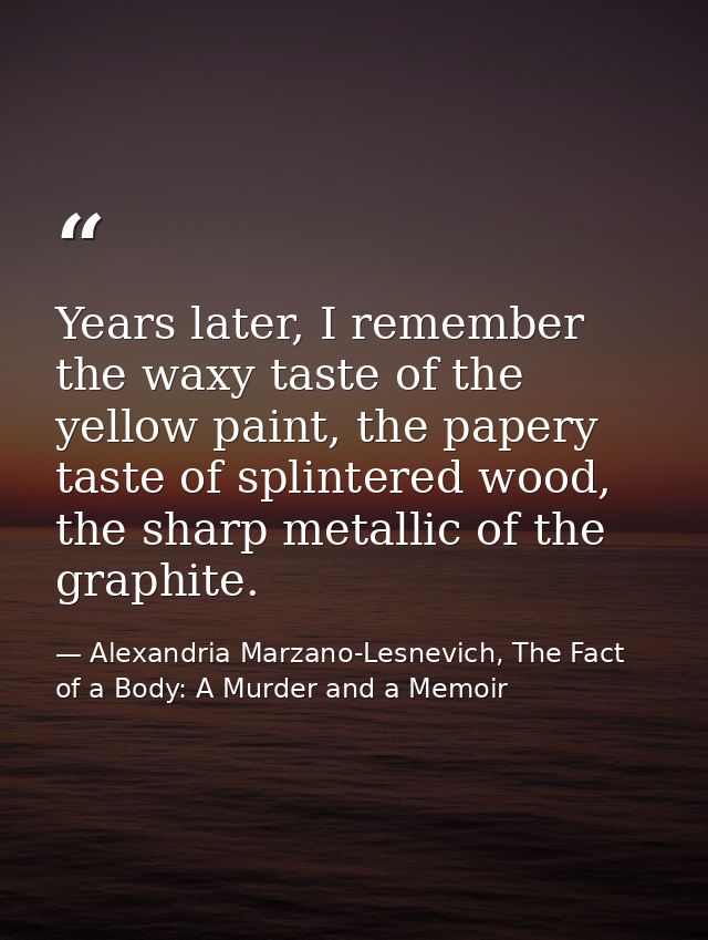 Years later, I remember the waxy taste of the yellow paint, the papery taste of splintered wood, the sharp metallic of t — Alexandria Marzano-Lesnevich, The Fact of a Body: A Murder and a Memoir