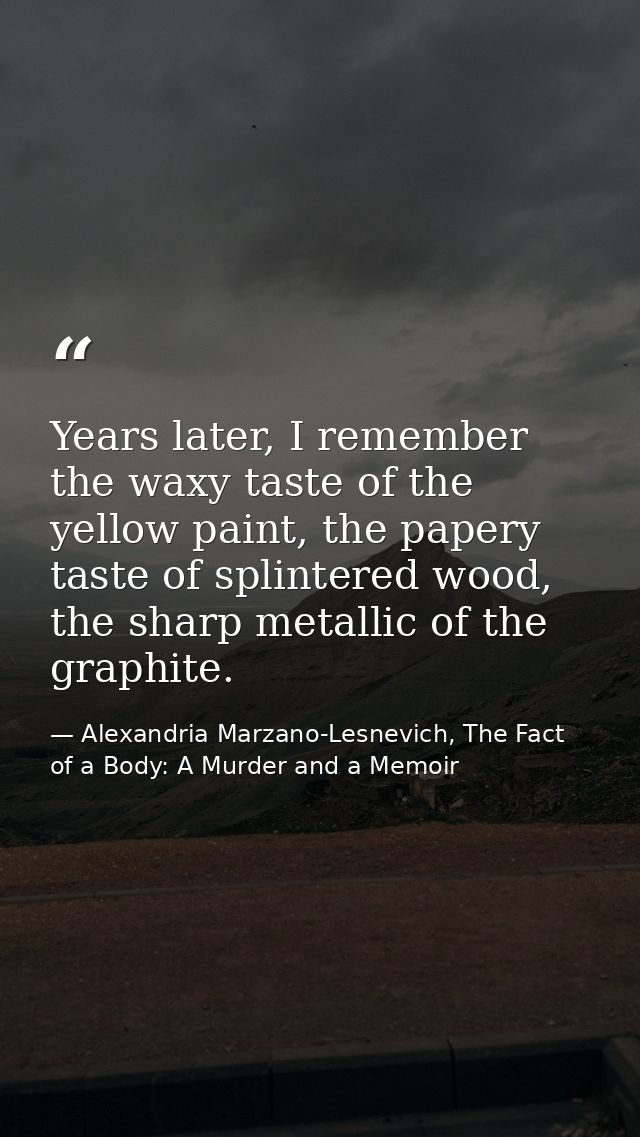 Years later, I remember the waxy taste of the yellow paint, the papery taste of splintered wood, the sharp metallic of t — Alexandria Marzano-Lesnevich, The Fact of a Body: A Murder and a Memoir