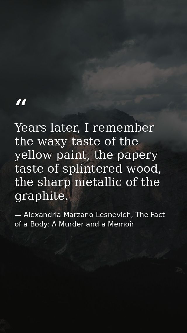 Years later, I remember the waxy taste of the yellow paint, the papery taste of splintered wood, the sharp metallic of t — Alexandria Marzano-Lesnevich, The Fact of a Body: A Murder and a Memoir