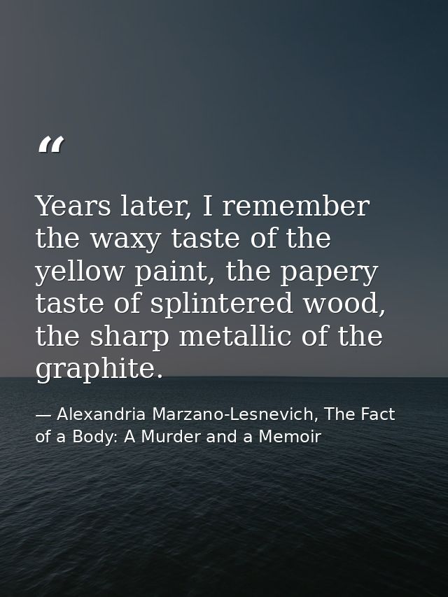Years later, I remember the waxy taste of the yellow paint, the papery taste of splintered wood, the sharp metallic of t — Alexandria Marzano-Lesnevich, The Fact of a Body: A Murder and a Memoir