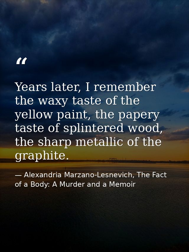 Years later, I remember the waxy taste of the yellow paint, the papery taste of splintered wood, the sharp metallic of t — Alexandria Marzano-Lesnevich, The Fact of a Body: A Murder and a Memoir