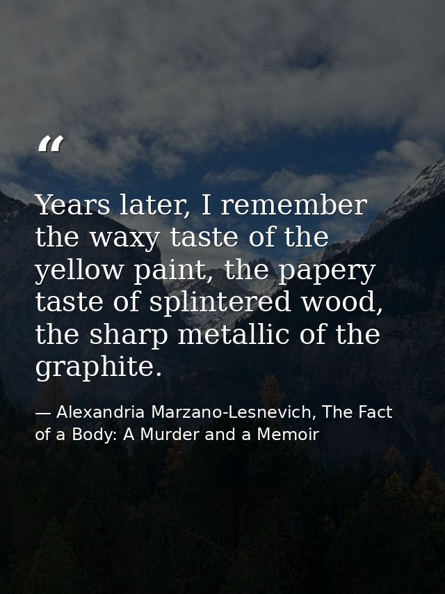 Years later, I remember the waxy taste of the yellow paint, the papery taste of splintered wood, the sharp metallic of t — Alexandria Marzano-Lesnevich, The Fact of a Body: A Murder and a Memoir