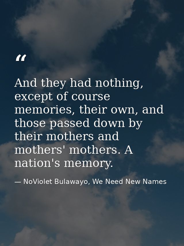 And they had nothing, except of course memories, their own, and those passed down by their mothers and mothers' mothers. — NoViolet Bulawayo, We Need New Names