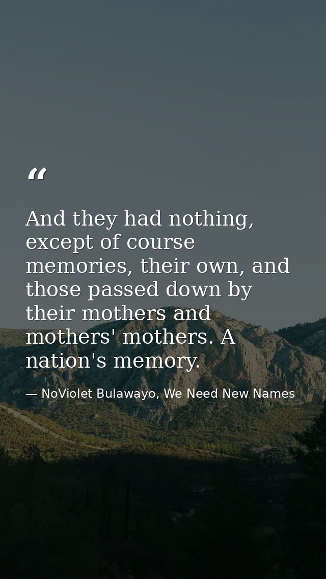 And they had nothing, except of course memories, their own, and those passed down by their mothers and mothers' mothers. — NoViolet Bulawayo, We Need New Names