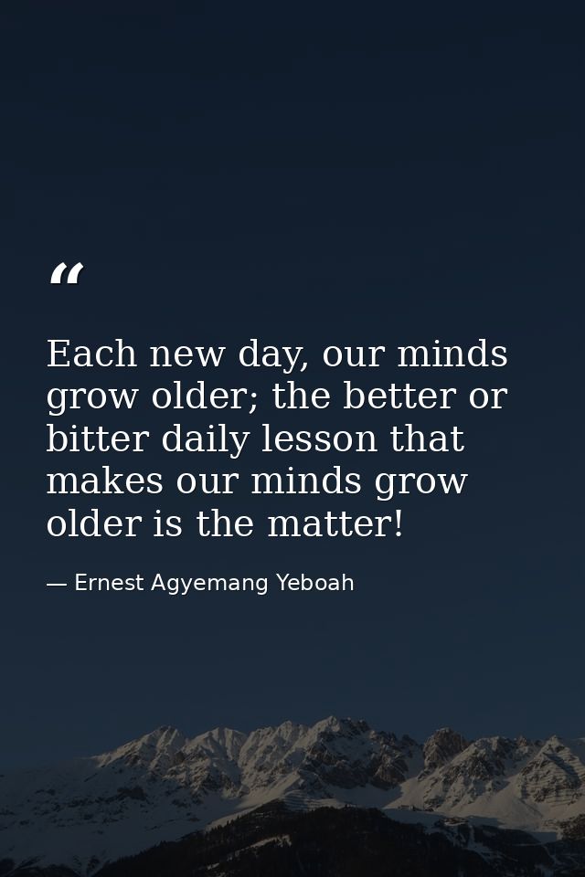 Each new day, our minds grow older; the better or bitter daily lesson that makes our minds grow older is the matter! — Ernest Agyemang Yeboah