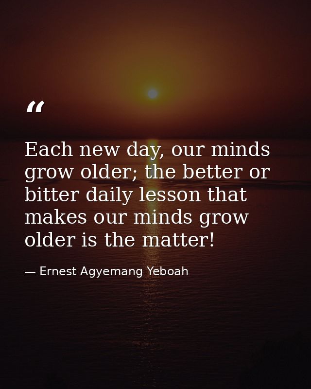Each new day, our minds grow older; the better or bitter daily lesson that makes our minds grow older is the matter! — Ernest Agyemang Yeboah