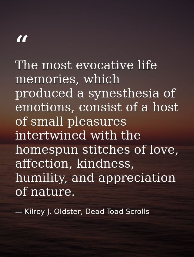 The most evocative life memories, which produced a synesthesia of emotions, consist of a host of small pleasures intertw — Kilroy J. Oldster, Dead Toad Scrolls