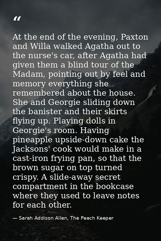 At the end of the evening, Paxton and Willa walked Agatha out to the nurse's car, after Agatha had given them a blind to — Sarah Addison Allen, The Peach Keeper