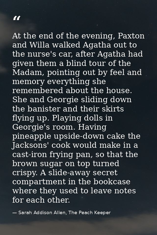 At the end of the evening, Paxton and Willa walked Agatha out to the nurse's car, after Agatha had given them a blind to — Sarah Addison Allen, The Peach Keeper