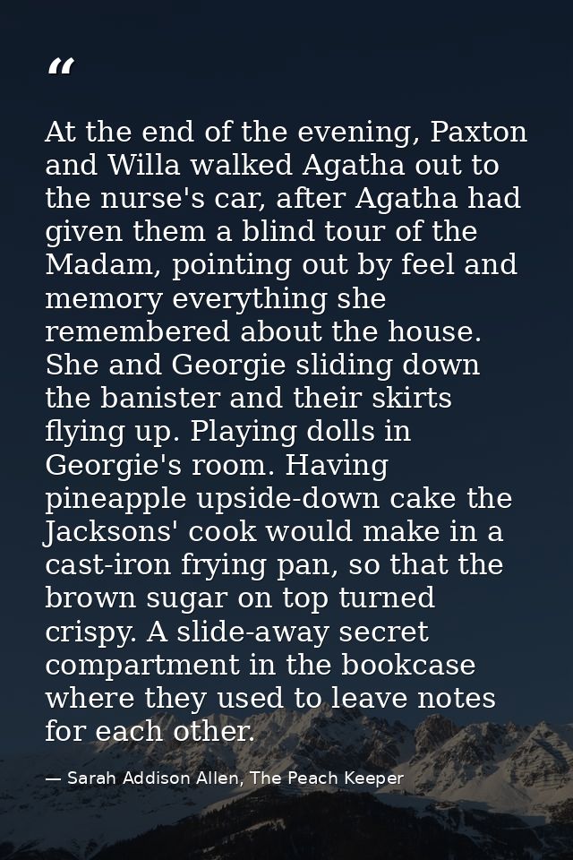 At the end of the evening, Paxton and Willa walked Agatha out to the nurse's car, after Agatha had given them a blind to — Sarah Addison Allen, The Peach Keeper