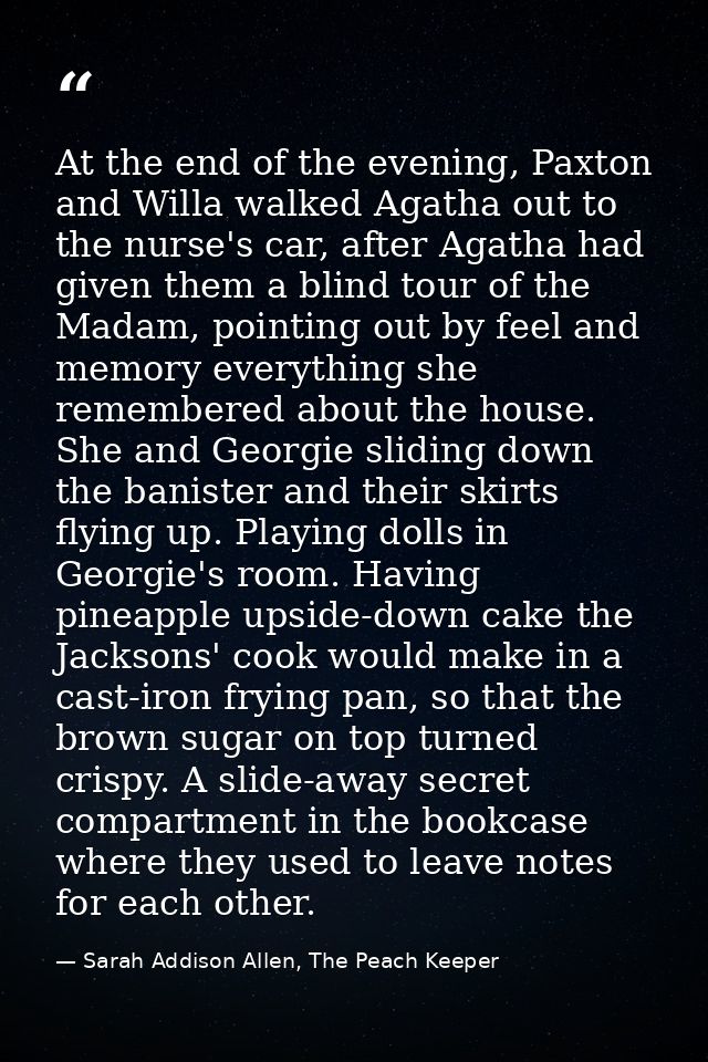 At the end of the evening, Paxton and Willa walked Agatha out to the nurse's car, after Agatha had given them a blind to — Sarah Addison Allen, The Peach Keeper
