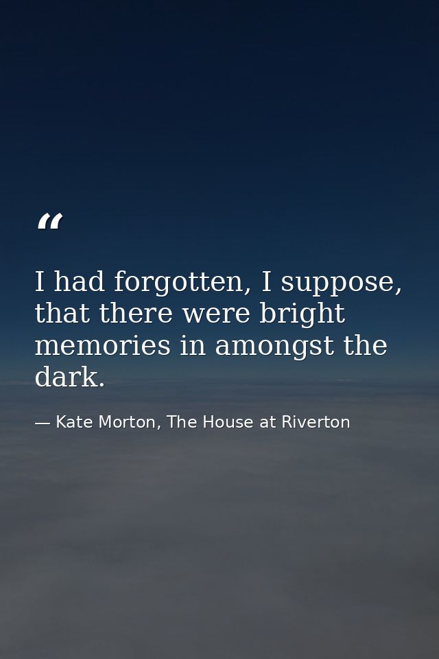 I had forgotten, I suppose, that there were bright memories in amongst the dark. — Kate Morton, The House at Riverton