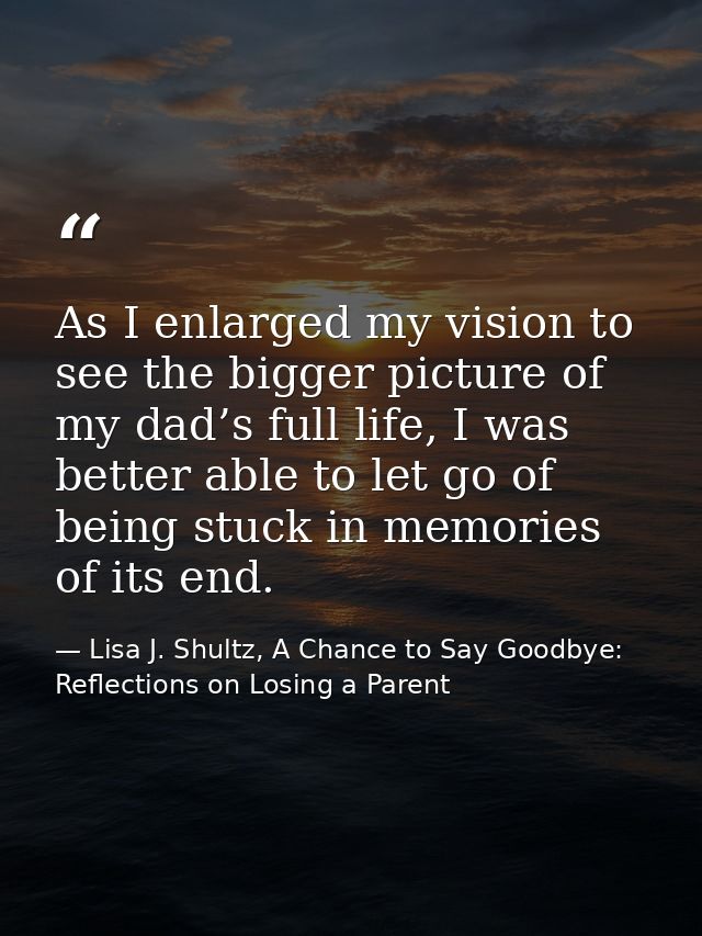 As I enlarged my vision to see the bigger picture of my dad’s full life, I was better able to let go of being stuck in m — Lisa J. Shultz, A Chance to Say Goodbye: Reflections on Losing a Parent