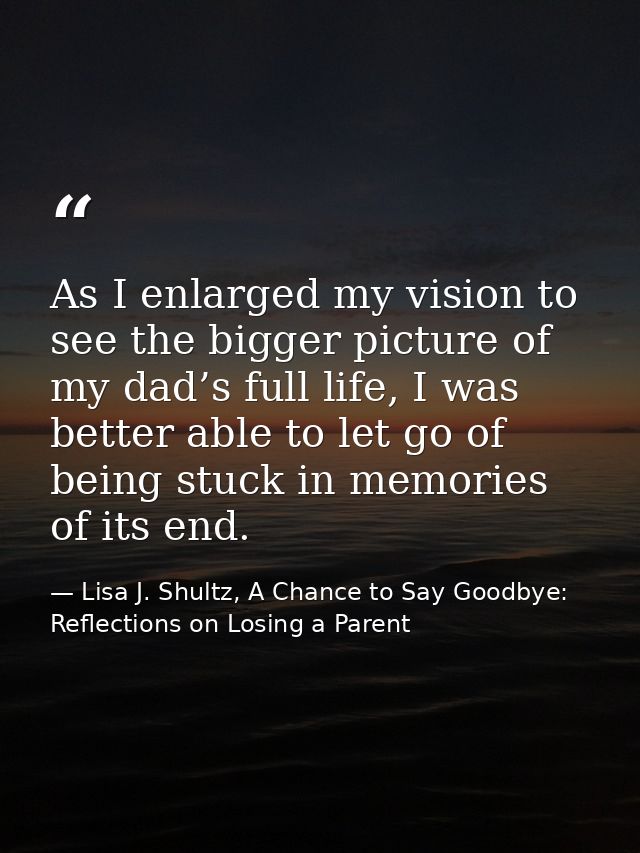 As I enlarged my vision to see the bigger picture of my dad’s full life, I was better able to let go of being stuck in m — Lisa J. Shultz, A Chance to Say Goodbye: Reflections on Losing a Parent
