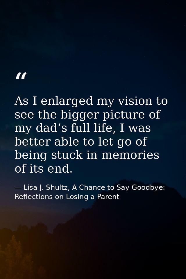As I enlarged my vision to see the bigger picture of my dad’s full life, I was better able to let go of being stuck in m — Lisa J. Shultz, A Chance to Say Goodbye: Reflections on Losing a Parent
