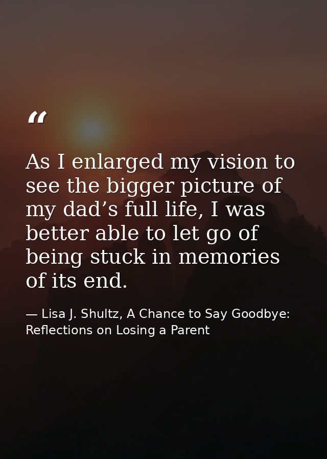 As I enlarged my vision to see the bigger picture of my dad’s full life, I was better able to let go of being stuck in m — Lisa J. Shultz, A Chance to Say Goodbye: Reflections on Losing a Parent