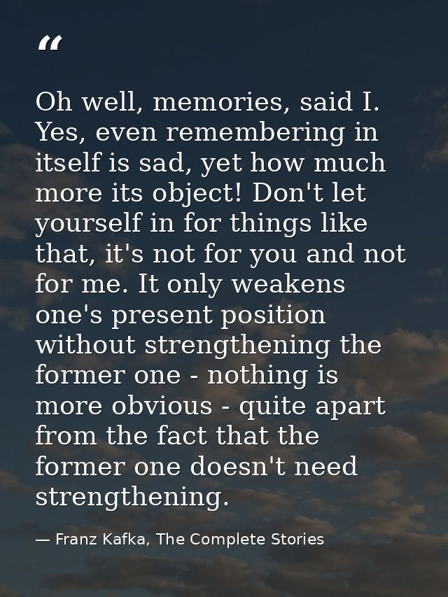 Oh well, memories, said I. Yes, even remembering in itself is sad, yet how much more its object! Don't let yourself in f — Franz Kafka, The Complete Stories