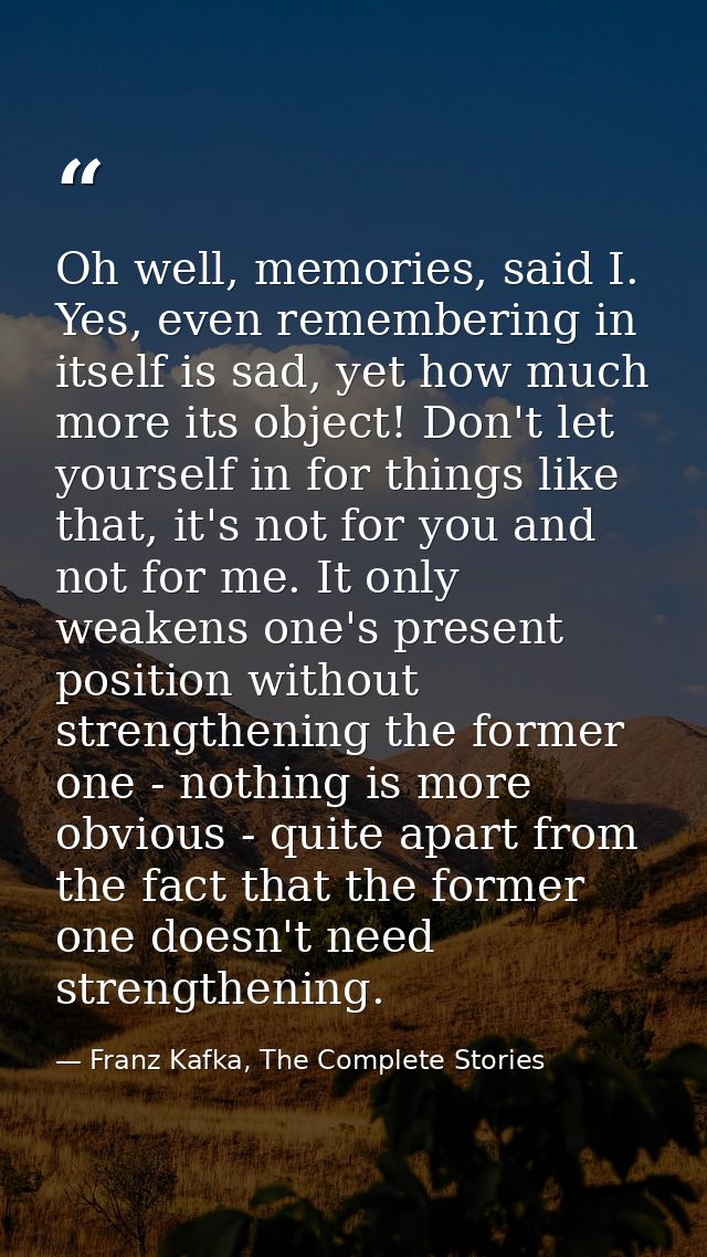 Oh well, memories, said I. Yes, even remembering in itself is sad, yet how much more its object! Don't let yourself in f — Franz Kafka, The Complete Stories