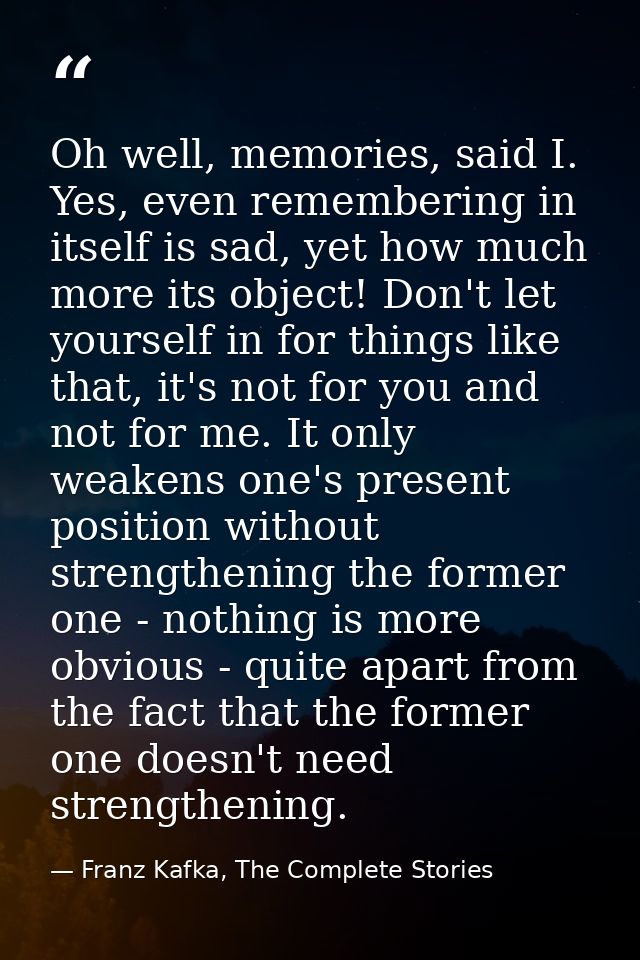 Oh well, memories, said I. Yes, even remembering in itself is sad, yet how much more its object! Don't let yourself in f — Franz Kafka, The Complete Stories