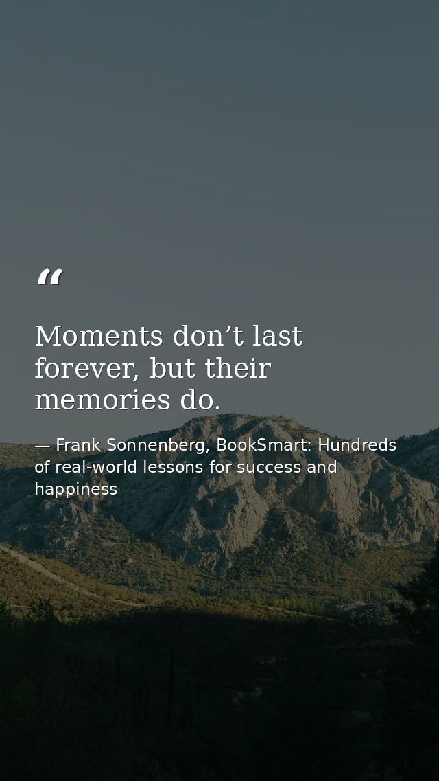 Moments don’t last forever, but their memories do. — Frank Sonnenberg, BookSmart: Hundreds of real-world lessons for success and happiness