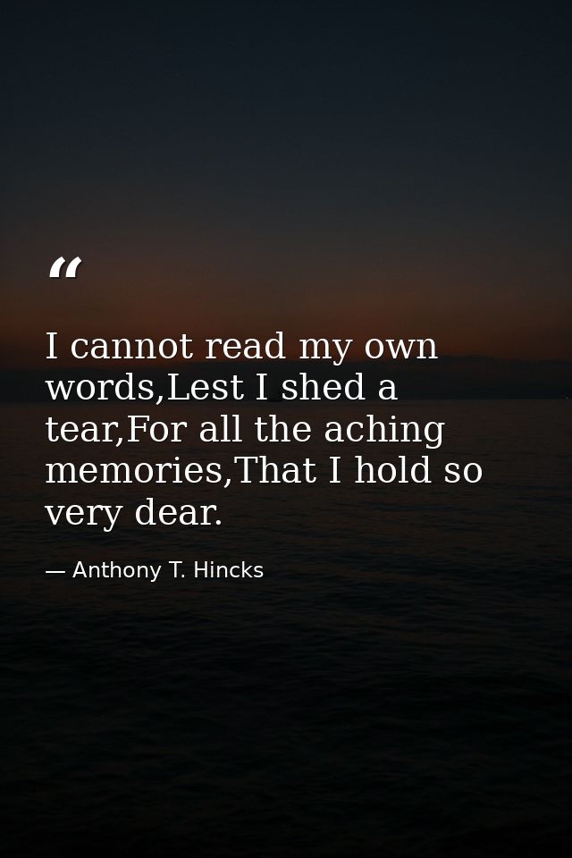 I cannot read my own words,Lest I shed a tear,For all the aching memories,That I hold so very dear. — Anthony T. Hincks