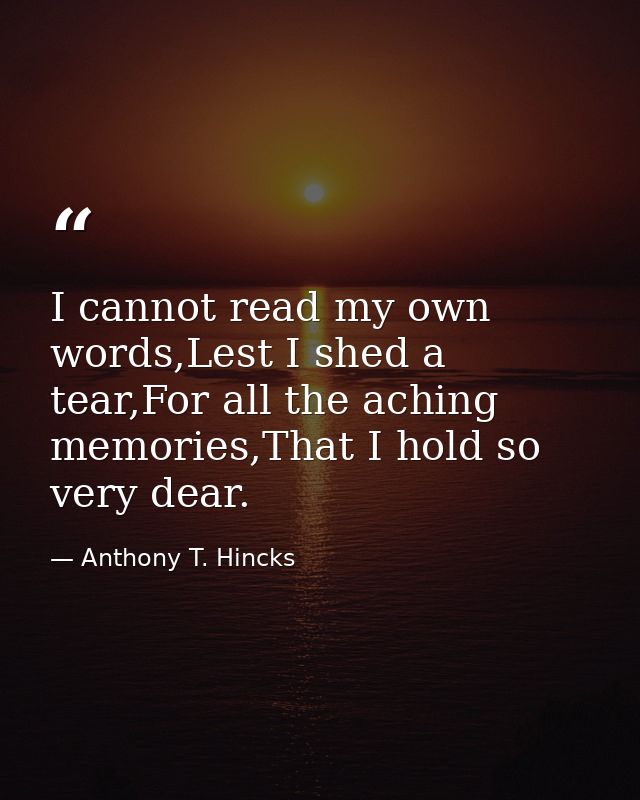 I cannot read my own words,Lest I shed a tear,For all the aching memories,That I hold so very dear. — Anthony T. Hincks