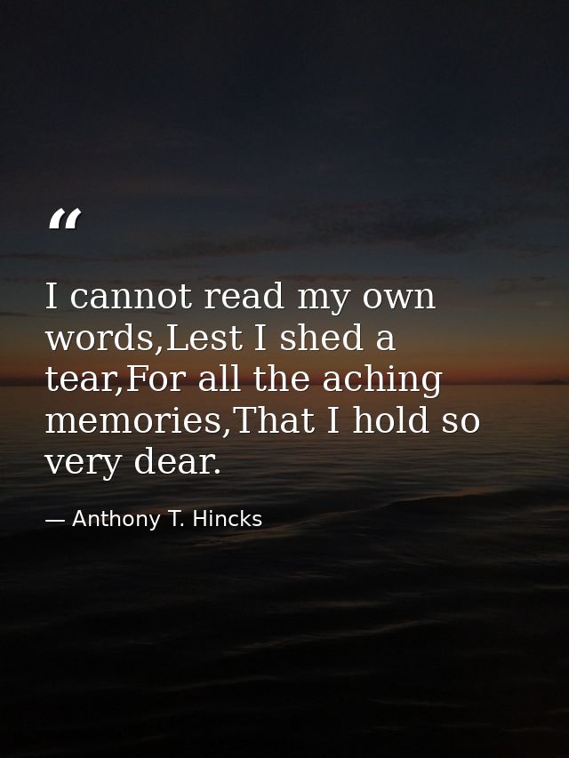 I cannot read my own words,Lest I shed a tear,For all the aching memories,That I hold so very dear. — Anthony T. Hincks