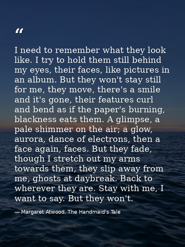 I need to remember what they look like. I try to hold them still behind my eyes, their faces, like pictures in an album. — Margaret Atwood, The Handmaid's Tale