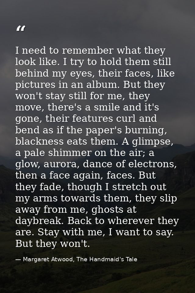 I need to remember what they look like. I try to hold them still behind my eyes, their faces, like pictures in an album. — Margaret Atwood, The Handmaid's Tale