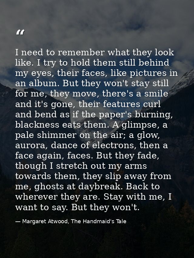 I need to remember what they look like. I try to hold them still behind my eyes, their faces, like pictures in an album. — Margaret Atwood, The Handmaid's Tale