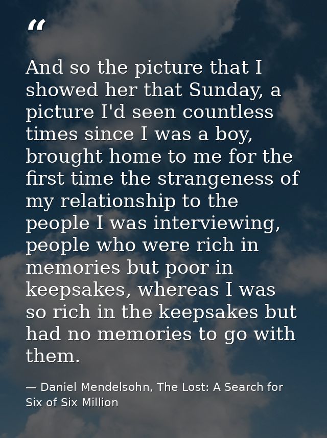 And so the picture that I showed her that Sunday, a picture I'd seen countless times since I was a boy, brought home to  — Daniel Mendelsohn, The Lost: A Search for Six of Six Million