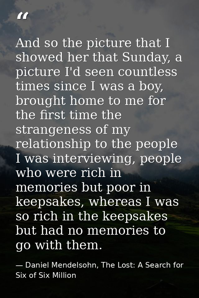 And so the picture that I showed her that Sunday, a picture I'd seen countless times since I was a boy, brought home to  — Daniel Mendelsohn, The Lost: A Search for Six of Six Million