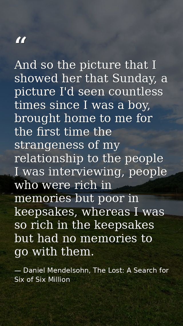 And so the picture that I showed her that Sunday, a picture I'd seen countless times since I was a boy, brought home to  — Daniel Mendelsohn, The Lost: A Search for Six of Six Million