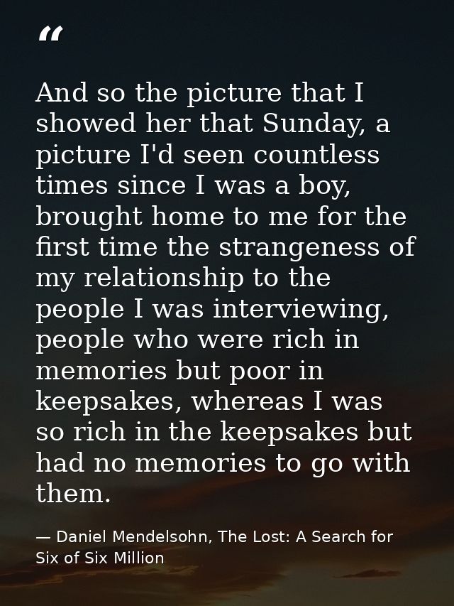 And so the picture that I showed her that Sunday, a picture I'd seen countless times since I was a boy, brought home to  — Daniel Mendelsohn, The Lost: A Search for Six of Six Million