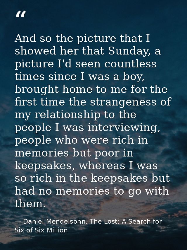 And so the picture that I showed her that Sunday, a picture I'd seen countless times since I was a boy, brought home to  — Daniel Mendelsohn, The Lost: A Search for Six of Six Million