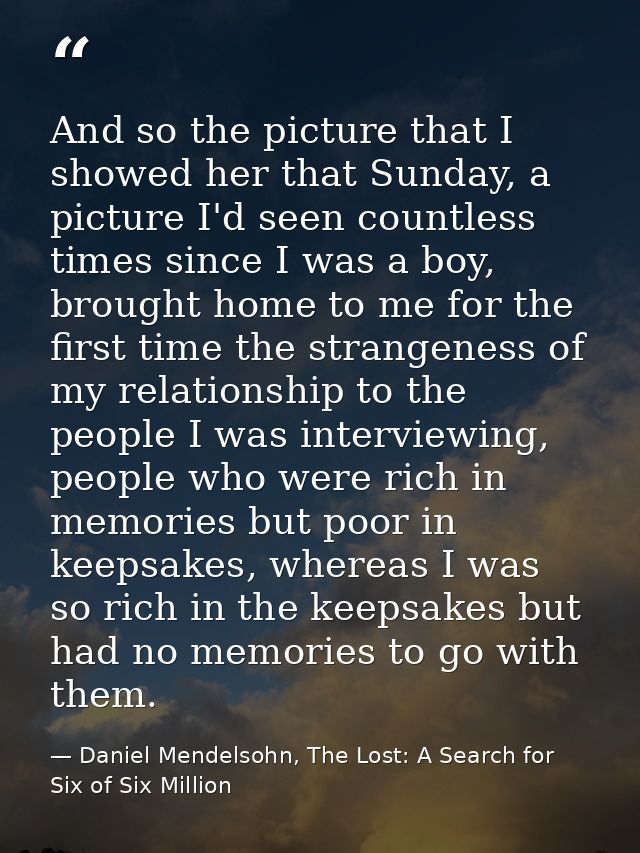 And so the picture that I showed her that Sunday, a picture I'd seen countless times since I was a boy, brought home to  — Daniel Mendelsohn, The Lost: A Search for Six of Six Million