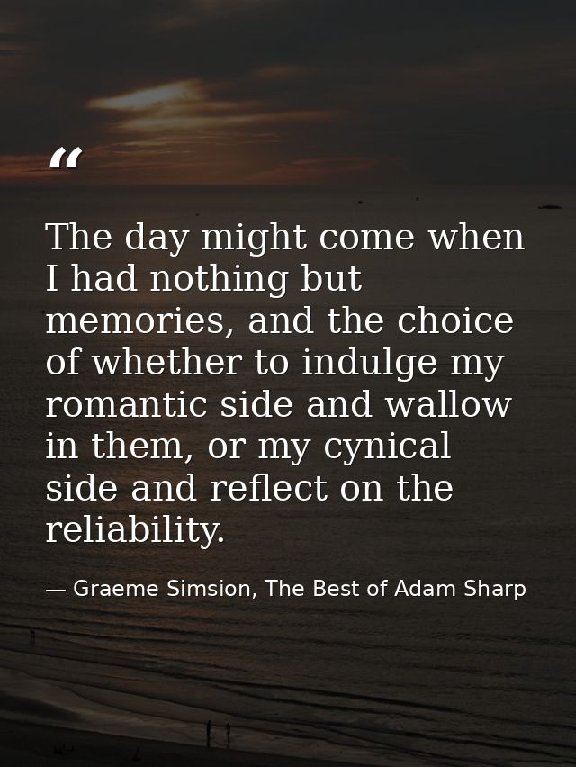 The day might come when I had nothing but memories, and the choice of whether to indulge my romantic side and wallow in  — Graeme Simsion, The Best of Adam Sharp