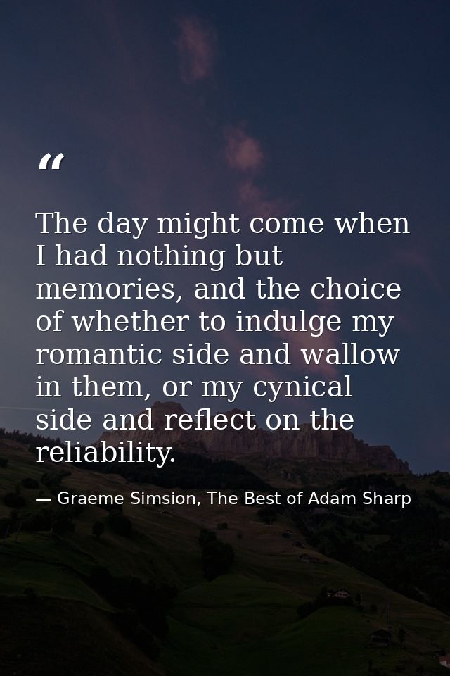 The day might come when I had nothing but memories, and the choice of whether to indulge my romantic side and wallow in  — Graeme Simsion, The Best of Adam Sharp