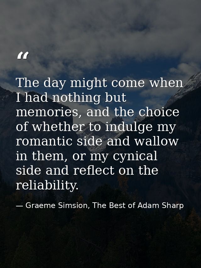 The day might come when I had nothing but memories, and the choice of whether to indulge my romantic side and wallow in  — Graeme Simsion, The Best of Adam Sharp