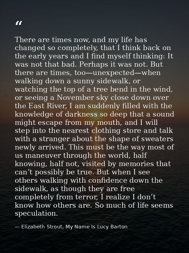 There are times now, and my life has changed so completely, that I think back on the early years and I find myself think — Elizabeth Strout, My Name Is Lucy Barton