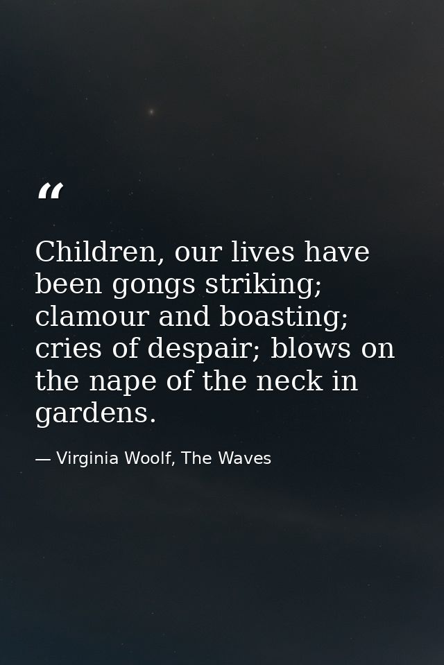 Children, our lives have been gongs striking; clamour and boasting; cries of despair; blows on the nape of the neck in g — Virginia Woolf, The Waves