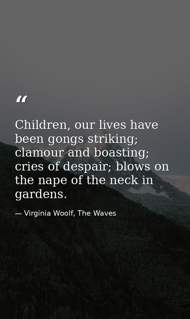 Children, our lives have been gongs striking; clamour and boasting; cries of despair; blows on the nape of the neck in g — Virginia Woolf, The Waves