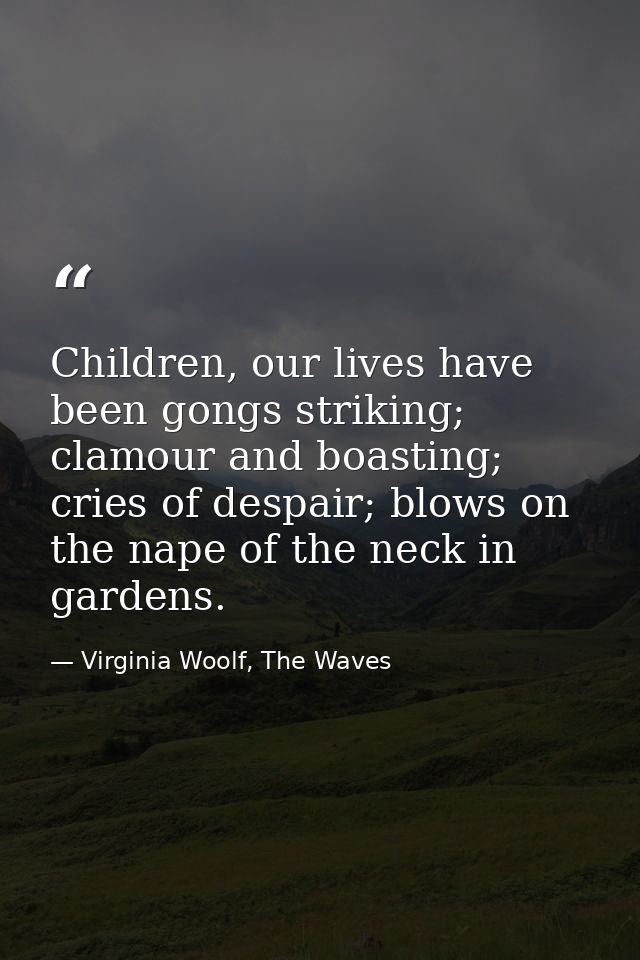 Children, our lives have been gongs striking; clamour and boasting; cries of despair; blows on the nape of the neck in g — Virginia Woolf, The Waves
